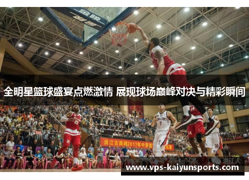 全明星篮球盛宴点燃激情 展现球场巅峰对决与精彩瞬间